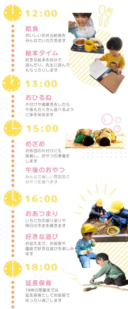 デイリープログラム 12:00~ 昼食(ぴあらいぶ仙台さんの幼児用給食)歯磨き・お昼寝 15:00~ 目覚め・午後のおやつ
                16:00~ 帰りのおあつまり 順次降園 18:00~ 延長保育・おやつ 19:00 閉園